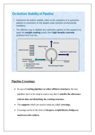 Pipeline Crossings:
 In case of existing pipelines or other offshore structures, the new
pipelines have to be setup in such a way that it satisfies the allowance
criteria thus not disturbing the existing structure.
 The supports which are used to setup are called crossings.
 Crossings can be in the form of sleepers, weightblocks, bridges or
mattresses (forcables).
 