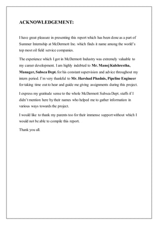 ACKNOWLEDGEMENT:
I have great pleasure in presenting this report which has been done as a part of
Summer Internship at McDermott Inc. which finds it name among the world’s
top most oil field service companies.
The experience which I got in McDermott Industry was extremely valuable to
my career development. I am highly indebted to Mr. ManojKulshrestha,
Manager, Subsea Dept. for his constant supervision and advice throughout my
intern period. I’m very thankful to Mr. Harshad Phadnis, Pipeline Engineer
for taking time out to hear and guide me giving assignments during this project.
I express my gratitude sense to the whole McDermott Subsea Dept. staffs if I
didn’t mention here by their names who helped me to gather information in
various ways towards the project.
I would like to thank my parents too for their immense supportwithout which I
would not be able to compile this report.
Thank you all.
 