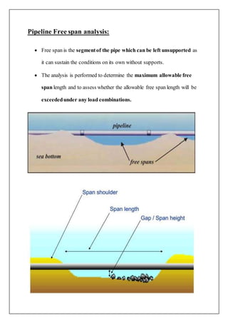 Pipeline Free span analysis:
 Free span is the segmentof the pipe which can be left unsupported as
it can sustain the conditions on its own without supports.
 The analysis is performed to determine the maximum allowable free
span length and to assess whether the allowable free span length will be
exceededunder any load combinations.
 