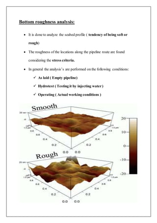 Bottom roughness analysis:
 It is done to analyze the seabed profile ( tendency of being soft or
rough)
 The roughness of the locations along the pipeline route are found
considering the stress criteria.
 In general the analysis’s are performed on the following conditions:
 As laid ( Empty pipeline)
 Hydrotest ( Testing it by injecting water)
 Operating ( Actual working conditions )
 