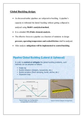 Global Buckling design:
 As discussed earlier pipelines are subjected to buckling. A pipeline’s
capacity to withstand the lateral buckling without getting collapsed is
analyzed using Hobb’s analyticalmethod.
 It is a detailed FE (Finite element) analysis.
 The effective forces in a pipeline as a function of variations in design
pressure, operating temperature and seabedfriction shall be analyzed.
 After analysis mitigations will be implemented to controlbuckling.
 