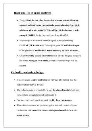 Riser and Tie-in spool analysis:
 The grade of the line pipe, fabrication process, outside diameter,
nominal wall thickness, corrosionallowance, cladding, Specified
minimum yield strength (SMYS) and Specified minimum tensile
strength (SMTS)for the risers and spools are identified.
 Stress analysis of the riser and tie-in spoolis performed using
CAESAR (FEA software). Theanalysis gives the sufficient length
of the pipeline to avoid effects at the boundary or tie in locations.
 Under flexibility analysis riser clamps will also be designed based on
the forces acting on them at the jackets.Thus the clamps will be
located.
Cathodic protection design:
 It is a technique used to controlmetal corrosion bymaking it as the
cathode of electrolysis process.
 The cathodic metal is protected by a sacrificialanode metal which gets
corroded and protects the metal underneath it.
 Pipelines, risers and spools are protected by BraceletAnodes.
 Thus subseastructures are protected against external corrosionby the
combination of external corrosioncoatings andsacrificialbracelet
anode system.
 