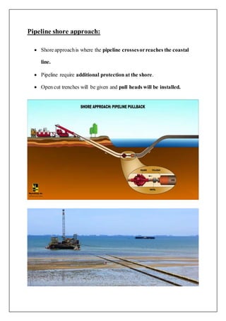 Pipeline shore approach:
 Shore approachis where the pipeline crossesorreaches the coastal
line.
 Pipeline require additional protection at the shore.
 Open cut trenches will be given and pull heads will be installed.
 