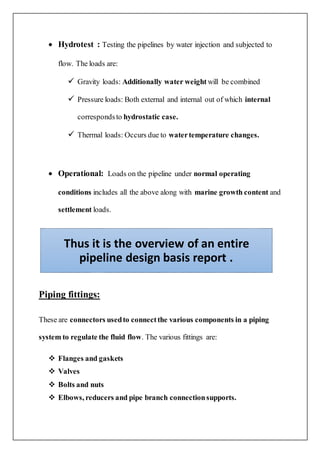  Hydrotest : Testing the pipelines by water injection and subjected to
flow. The loads are:
 Gravity loads: Additionally water weight will be combined
 Pressure loads: Both external and internal out of which internal
correspondsto hydrostatic case.
 Thermal loads: Occurs due to watertemperature changes.
 Operational: Loads on the pipeline under normal operating
conditions includes all the above along with marine growth content and
settlement loads.
Piping fittings:
These are connectors usedto connectthe various components in a piping
system to regulate the fluid flow. The various fittings are:
 Flanges and gaskets
 Valves
 Bolts and nuts
 Elbows, reducers and pipe branch connectionsupports.
Thus it is the overview of an entire
pipeline design basis report .
 