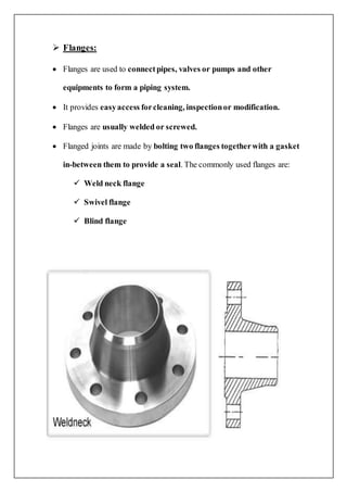  Flanges:
 Flanges are used to connectpipes, valves or pumps and other
equipments to form a piping system.
 It provides easyaccess forcleaning, inspectionor modification.
 Flanges are usually welded or screwed.
 Flanged joints are made by bolting two flanges togetherwith a gasket
in-between them to provide a seal. The commonly used flanges are:
 Weld neck flange
 Swivel flange
 Blind flange
 