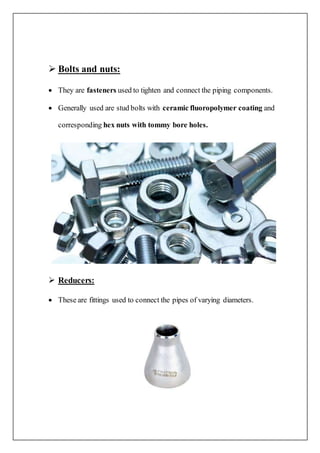  Bolts and nuts:
 They are fasteners used to tighten and connect the piping components.
 Generally used are stud bolts with ceramic fluoropolymer coating and
corresponding hex nuts with tommy bore holes.
 Reducers:
 These are fittings used to connect the pipes of varying diameters.
 