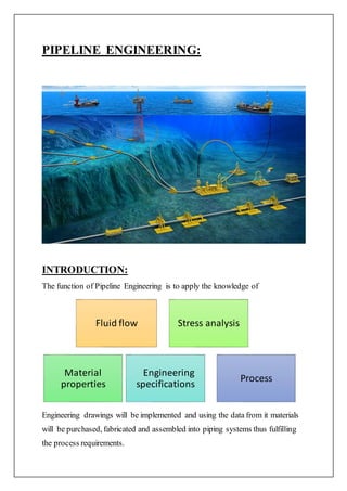PIPELINE ENGINEERING:
INTRODUCTION:
The function of Pipeline Engineering is to apply the knowledge of
Engineering drawings will be implemented and using the data from it materials
will be purchased, fabricated and assembled into piping systems thus fulfilling
the process requirements.
Fluid flow Stress analysis
Material
properties
Engineering
specifications
Process
 
