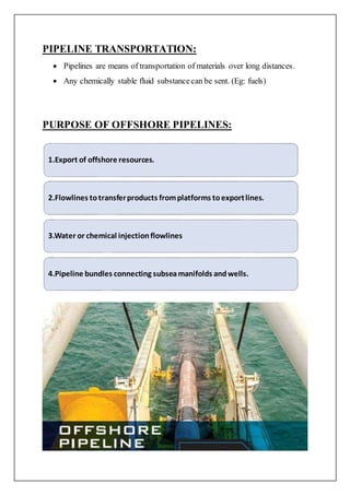 PIPELINE TRANSPORTATION:
 Pipelines are means of transportation of materials over long distances.
 Any chemically stable fluid substancecan be sent. (Eg: fuels)
PURPOSE OF OFFSHORE PIPELINES:
1.Export of offshore resources.
2.Flowlines totransferproducts fromplatforms toexportlines.
3.Water or chemical injectionflowlines
4.Pipeline bundles connecting subseamanifolds andwells.
 