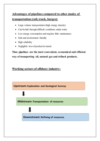 Advantages of pipelines compared to other modes of
transportation (rail, truck, barges):
 Large volume transportation (high energy density)
 Can be laid through difficult conditions under water
 Low energy consumption and requires little maintenance
 Safe and environment friendly
 High reliability
 Negligible loss of productin transit.
Thus pipelines are the most convenient, economical and efficient
way of transporting oil, natural gas and refined products.
Working sectors of offshore industry:
Upstream: Exploration and Geological Surveys
Midstream:Transportation of resources
Downstream:Refining of resources
 