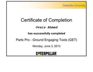 Certificate of Completion 
Ovais Ahmed 
has successfully completed 
Parts Pro - Ground Engaging Tools (GET) 
Monday, June 3, 2013 

