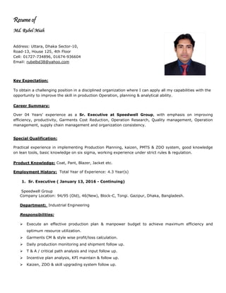 Resume of
Md. Rubel Miah
Address: Uttara, Dhaka Sector-10,
Road-13, House 125, 4th Floor
Cell: 01727-734896, 01674-936604
Email: rubelbd38@yahoo.com
Key Expectation:
To obtain a challenging position in a disciplined organization where I can apply all my capabilities with the
opportunity to improve the skill in production Operation, planning & analytical ability.
Career Summary:
Over 04 Years’ experience as a Sr. Executive at Speedwell Group, with emphasis on improving
efficiency, productivity, Garments Cost Reduction, Operation Research, Quality management, Operation
management, supply chain management and organization consistency.
Special Qualification:
Practical experience in implementing Production Planning, kaizen, PMTS & ZDO system, good knowledge
on lean tools, basic knowledge on six sigma, working experience under strict rules & regulation.
Product Knowledge: Coat, Pant, Blazer, Jacket etc.
Employment History: Total Year of Experience: 4.3 Year(s)
1. Sr. Executive ( January 13, 2016 - Continuing)
Speedwell Group
Company Location: 94/95 (Old), 46(New), Block-C, Tongi. Gazipur, Dhaka, Bangladesh.
Department: Industrial Engineering
Responsibilities:
 Execute an effective production plan & manpower budget to achieve maximum efficiency and
optimum resource utilization.
 Garments CM & style wise profit/loss calculation.
 Daily production monitoring and shipment follow up.
 T & A / critical path analysis and input follow up.
 Incentive plan analysis, KPI maintain & follow up.
 Kaizen, ZDO & skill upgrading system follow up.
 