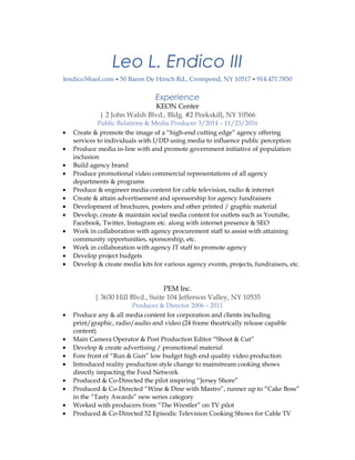 Leo L. Endico III
lendico3@aol.com • 50 Baron De Hirsch Rd., Crompond, NY 10517 • 914.471.7850
Experience
KEON Center
| 2 John Walsh Blvd., Bldg. #2 Peekskill, NY 10566
Public Relations & Media Producer 3/2014 – 11/23/2016
• Create & promote the image of a “high-end cutting edge” agency offering
services to individuals with I/DD using media to influence public perception
• Produce media in-line with and promote government initiative of population
inclusion
• Build agency brand
• Produce promotional video commercial representations of all agency
departments & programs
• Produce & engineer media content for cable television, radio & internet
• Create & attain advertisement and sponsorship for agency fundraisers
• Development of brochures, posters and other printed / graphic material
• Develop, create & maintain social media content for outlets such as Youtube,
Facebook, Twitter, Instagram etc. along with internet presence & SEO
• Work in collaboration with agency procurement staff to assist with attaining
community opportunities, sponsorship, etc.
• Work in collaboration with agency IT staff to promote agency
• Develop project budgets
• Develop & create media kits for various agency events, projects, fundraisers, etc.
PEM Inc.
| 3630 Hill Blvd., Suite 104 Jefferson Valley, NY 10535
Producer & Director 2006 – 2011
• Produce any & all media content for corporation and clients including
print/graphic, radio/audio and video (24 frame theatrically release capable
content)
• Main Camera Operator & Post Production Editor “Shoot & Cut”
• Develop & create advertising / promotional material
• Fore front of “Run & Gun” low budget high end quality video production
• Introduced reality production style change to mainstream cooking shows
directly impacting the Food Network
• Produced & Co-Directed the pilot inspiring “Jersey Shore”
• Produced & Co-Directed “Wine & Dine with Mastro”, runner up to “Cake Boss”
in the “Tasty Awards” new series category
• Worked with producers from “The Wrestler” on TV pilot
• Produced & Co-Directed 52 Episodic Television Cooking Shows for Cable TV
 