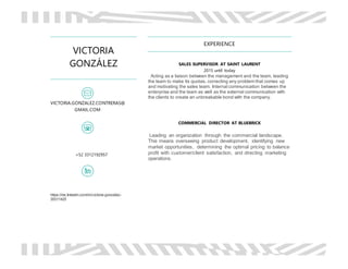 VICTORIA
GONZÁLEZ
VICTORIA.GONZALEZ.CONTRERAS@
GMAIL.COM
+52 3312192957
https://mx.linkedin.com/in/victoria-gonzález-
35311425
EXPERIENCE
SALES SUPERVISOR AT SAINT LAURENT
2015 until today
Acting as a liaison between the management and the team, leading
the team to make its quotas, correcting any problem that comes up
and motivating the sales team. Internal communication between the
enterprise and the team as well as the external communication with
the clients to create an unbreakable bond with the company.
COMMERCIAL DIRECTOR AT BLUEBRICK
Leading an organization through the commercial landscape.
This means overseeing product development, identifying new
market opportunities, determining the optimal pricing to balance
profit with customer/client satisfaction, and directing marketing
operations.
 