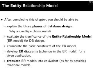 221
The Entity-Relationship Model


• After completing this chapter, you should be able to

    explain the three phases of database design,
     Why are multiple phases useful?
   evaluate the signiﬁcance of the Entity-Relationship Model
   (ER model) for DB design,
    enumerate the basic constructs of the ER model,
   develop ER diagrams (schemas in the ER model) for a
   given application,
   translate ER models into equivalent (as far as possible)
   relational models.
 