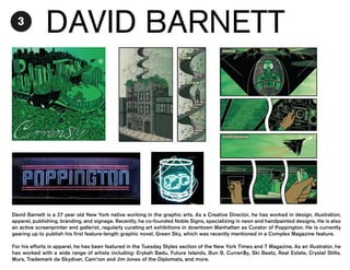 3

DAVID BARNETT

David Barnett is a 27 year old New York native working in the graphic arts. As a Creative Director, he has worked in design, illustration,
apparel, publishing, branding, and signage. Recently, he co-founded Noble Signs, specializing in neon and handpainted designs. He is also
an active screenprinter and gallerist, regularly curating art exhibitions in downtown Manhattan as Curator of Poppington. He is currently
gearing up to publish his first feature-length graphic novel, Green Sky, which was recently mentioned in a Complex Magazine feature.
For his efforts in apparel, he has been featured in the Tuesday Styles section of the New York Times and T Magazine. As an illustrator, he
has worked with a wide range of artists including: Erykah Badu, Future Islands, Bun B, Curren$y, Ski Beatz, Real Estate, Crystal Stilts,
Murs, Trademark da Skydiver, Cam’ron and Jim Jones of the Diplomats, and more.

 