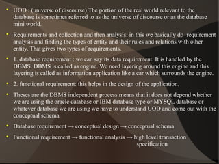 
UOD : (universe of discourse) The portion of the real world relevant to the
database is sometimes referred to as the universe of discourse or as the database
mini world.

Requirements and collection and then analysis: in this we basically do requirement
analysis and finding the types of entity and their rules and relations with other
entity. That gives two types of requirements.

1. database requirement : we can say its data requirement. It is handled by the
DBMS. DBMS is called as engine. We need layering around this engine and this
layering is called as information application like a car which surrounds the engine.

2. functional requirement: this helps in the design of the application.

Theses are the DBMS independent process means that it does not depend whether
we are using the oracle database or IBM database type or MYSQL database or
whatever database we are using we have to understand UOD and come out with the
conceptual schema.

Database requirement → conceptual design → conceptual schema

Functional requirement → functional analysis → high level transaction
specification
 
