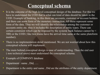 Conceptual schema

It is the outcome of the high level conceptual design of the database. For this we
have to understand the UOD that is what can kind of data should be taken in the
UOD. Example of banking, in this there are accounts, customer or account holders
and there can some form of the monetary transaction. All these represent some
form of the data. Thus we will identify the relationship among the customer or
accounts entity etc. thus it includes the description of entity types. There can
certain constraint which can be imposed by the system( bank balance cannot be <
500) or the UOD ( like two trains have the arrival time same at the same plateform
number).

There is no implementation detail mentioned. We are not worried about how this
conceptual schema will implement.

The main behind conceptual design is ease of understanding. Thus the end user
( non technical users) must understand the conceptual schema.

Example of COMPANY database

Department : name , Did, ….

Department is the entity and name , Did are the attributes of the entity department.
 