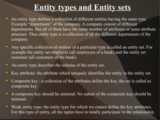 Entity types and Entity sets

An entity type defines a collection of different entities having the same type.
Example “department” of the company. A company consist of different
departments. But all of them have the same number of attributes or same attribute
structure. Thus entity type is a collection of all the different departments of the
company.

Any specific collection of entities of a particular type is called an entity set. For
example the entity set employee (all employees of a bank) and the entity set
customer (all customers of the bank).

An entity type describes the schema of the entity set.

Key attribute: the attribute which uniquely identifies the entity in the entity set.

Composite key : a collection of the attributes define the key, the set is called as
composite key.

A composite key should be minimal. No subset of the composite key should be
minimal.

Weak entity type: the entity type foe which we cannot define the key attributes.
For this type of entity, all the tuples have to totally participate in the relationship.
 