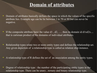 Domain of attributes

Domain of attributes basically defines the space in which the values of the specific
attribute lies. Example age can be lie between 1 to 70 or 80 but can never be
negative.

If the composite attribute have the value d1 , d2, …. then its domain id d1xd2x....
that is cartsisan product of the domains of individual attributes.

Relationship types relate two or more entity types and defines the relationship set.
Any given depiction of a relationship type is called as relation ship instance.

A relationship type of R defines the set of an association among the entity types.

Degree of relationship type : the number of the participating entity types in the
relationship type. There can be unary , ternary and binary relationship type.
 
