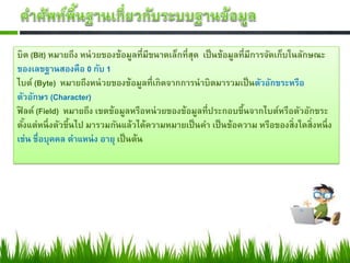 บิต (Bit) หมายถึง หน่วยของข้อมูลที่มีขนาดเล็กที่สุด เป็นข้อมูลที่มีการจัดเก็บในลักษณะ
ของเลขฐานสองคือ 0 กับ 1
ไบต์ (Byte) หมายถึงหน่วยของข้อมูลที่เกิดจากการนาบิตมารวมเป็นตัวอักขระหรือ
ตัวอักษร (Character)
ฟิ ลด์ (Field) หมายถึง เขตข้อมูลหรือหน่วยของข้อมูลที่ประกอบขึ้นจากไบต์หรือตัวอักขระ
ตั้งแต่หนึ่งตัวขึ้นไป มารวมกันแล้วได้ความหมายเป็นคา เป็นข้อความ หรือของสิ่งใดสิ่งหนึ่ง
เช่น ชื่อบุคคล ตาแหน่ง อายุ เป็นต้น
 