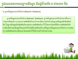 2. ฐานข้อมูลแบบเครือข่าย (Network Database)
ฐานข้อมูลแบบเครือข่าย (Network Database) ฐานข้อมูลแบบเครือข่ายจะเป็นการ
รวมระเบียนต่างๆ และความสัมพันธ์ระหว่างระเบียน แต่จะต่างกับฐานข้อมูลเชิงสัมพันธ์
คือ ในฐานข้อมูลเชิงสัมพันธ์จะแฝงความสัมพันธ์เอาไว้ โดยระเบียนที่มีความสัมพันธ์กัน
จะต้องมีค่าของข้อมูลในแอททริบิวต์หนึ่งเหมือนกัน แต่ในฐานข้อมูลแบบเครือข่าย จะแสดง
ความสัมพันธ์อย่างชัดเจน โดยแสดงไว้ในโครงสร้างตัวอย่างเช่น
 