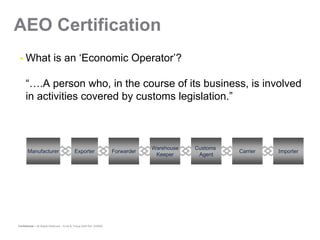 AEO Certification
     What is an ‘Economic Operator’?

     “….A person who, in the course of its business, is involved
     in activities covered by customs legislation.”



                                                                                  Warehouse   Customs
       Manufacturer                         Exporter                  Forwarder                         Carrier   Importer
                                                                                   Keeper      Agent




Confidential – All Rights Reserved – Ernst & Young 2008 Ref. XX0000
 