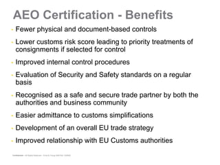AEO Certification - Benefits
•
•   Fewer physical and document-based controls
•
•   Lower customs risk score leading to priority treatments of
    consignments if selected for control
•
•   Improved internal control procedures
•
•   Evaluation of Security and Safety standards on a regular
    basis
•
•   Recognised as a safe and secure trade partner by both the
    authorities and business community
•
•   Easier admittance to customs simplifications
•
•   Development of an overall EU trade strategy
•
•   Improved relationship with EU Customs authorities
Confidential – All Rights Reserved – Ernst & Young 2008 Ref. XX0000
 
