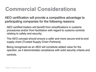 Commercial Considerations
AEO certification will provide a competitive advantage to
participating companies for the following reasons:
•   AEO certified traders will benefit from simplifications in customs
    procedures and/or from facilitation with regard to customs controls
    relating to safety and security;
•   The AEO concept should ensure a safer and more secure end-to-end
    supply chain [Trusted Supply Chain Partners];
•   Being recognised as an AEO will constitute added value for the
    operator, as it demonstrates compliance with solid security criteria and
    controls.



Confidential – All Rights Reserved – Ernst & Young 2008 Ref. XX0000
 