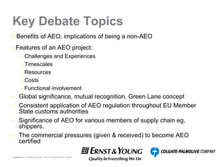 Key Debate Topics
• Benefits of AEO, implications of being a non-AEO

•   Features of an AEO project:
         •   Challenges and Experiences
         •   Timescales
         •   Resources
         •   Costs
         •   Functional involvement
•     Global significance, mutual recognition, Green Lane concept
•     Consistent application of AEO regulation throughout EU Member
      State customs authorities
•     Significance of AEO for various members of supply chain eg,
      shippers.
•     The commercial pressures (given & received) to become AEO
      certified

Confidential – All Rights Reserved – Ernst & Young 2008 Ref. XX0000
 