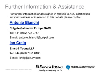 Further Information & Assistance
          For further information or assistance in relation to AEO certification
          for your business or in relation to this debate please contact:

          Antonio Bianchi
          Colgate-Palmolive Europe SARL
          Tel: +41 (0)22 722 0747
          E-mail: antonio_bianchi@colpal.com

          Ian Craig
          Ernst & Young LLP
          Tel: +44 (0)20 7951 8133
          E-mail: icraig@uk.ey.com



Confidential – All Rights Reserved – Ernst & Young 2008 Ref. XX0000
 