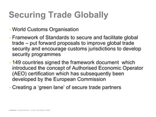 Securing Trade Globally
     World Customs Organisation
     Framework of Standards to secure and facilitate global
     trade – put forward proposals to improve global trade
     security and encourage customs jurisdictions to develop
     security programmes
     149 countries signed the framework document which
     introduced the concept of Authorised Economic Operator
     (AEO) certification which has subsequently been
     developed by the European Commission
     Creating a ‘green lane’ of secure trade partners



Confidential – All Rights Reserved – Ernst & Young 2008 Ref. XX0000
 