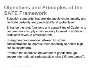 Objectives and Principles of the
SAFE Framework
•   Establish standards that provide supply chain security and
    facilitate certainty and predictability at global level
•   Enhance the role, functions and capabilities of Customs to
    become more supply chain security focused in addition to
    traditional revenue protection role.
•   Strengthen co-operation between Customs
    administrations to improve their capability to detect high-
    risk consignments.
•   Promote the seamless movement of goods through
    secure international trade supply chains (“Green Lanes”).

Confidential – All Rights Reserved – Ernst & Young 2008 Ref. XX0000
 
