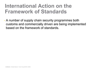 International Action on the
Framework of Standards
•    A number of supply chain security programmes both
     customs and commercially driven are being implemented
     based on the framework of standards.




    Confidential – All Rights Reserved – Ernst & Young 2008 Ref. XX0000
 