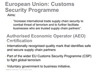 European Union: Customs
Security Programme
    Aims:
              •    “Increase international trade supply chain security to
                   combat threat of terrorism and to further facilitate
                   businesses who are trusted supply chain partners”.

    Authorised Economic Operator (AEO)
    Certification
What is AEO?


•   Internationally recognised quality mark that identifies safe
    and secure supply chain partners
•   Part of the wider EU Customs Security Programme (CSP)
    to fight global terrorism
•   Voluntary government to business initiative.
Confidential – All Rights Reserved – Ernst & Young 2008 Ref. XX0000
 