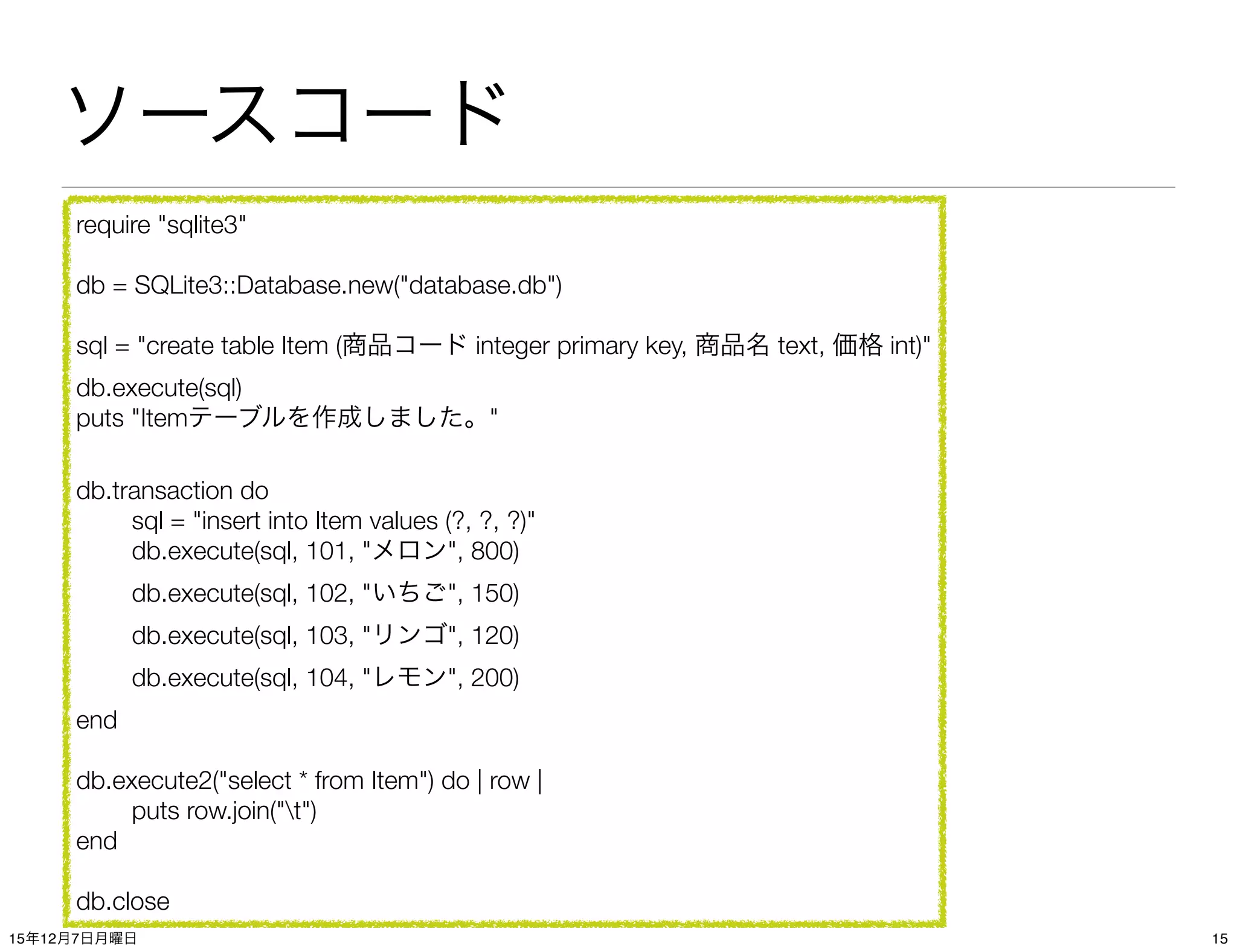 ソースコード
require "sqlite3"
db = SQLite3::Database.new("database.db")
sql = "create table Item (商品コード integer primary key, 商品名 text, 価格 int)"
db.execute(sql)
puts "Itemテーブルを作成しました。"
db.transaction do
	 sql = "insert into Item values (?, ?, ?)"

 db.execute(sql, 101, "メロン", 800)

 db.execute(sql, 102, "いちご", 150)

 db.execute(sql, 103, "リンゴ", 120)

 db.execute(sql, 104, "レモン", 200)
end
db.execute2("select * from Item") do | row |
	 puts row.join("t")
end
db.close
1515年12月7日月曜日
 