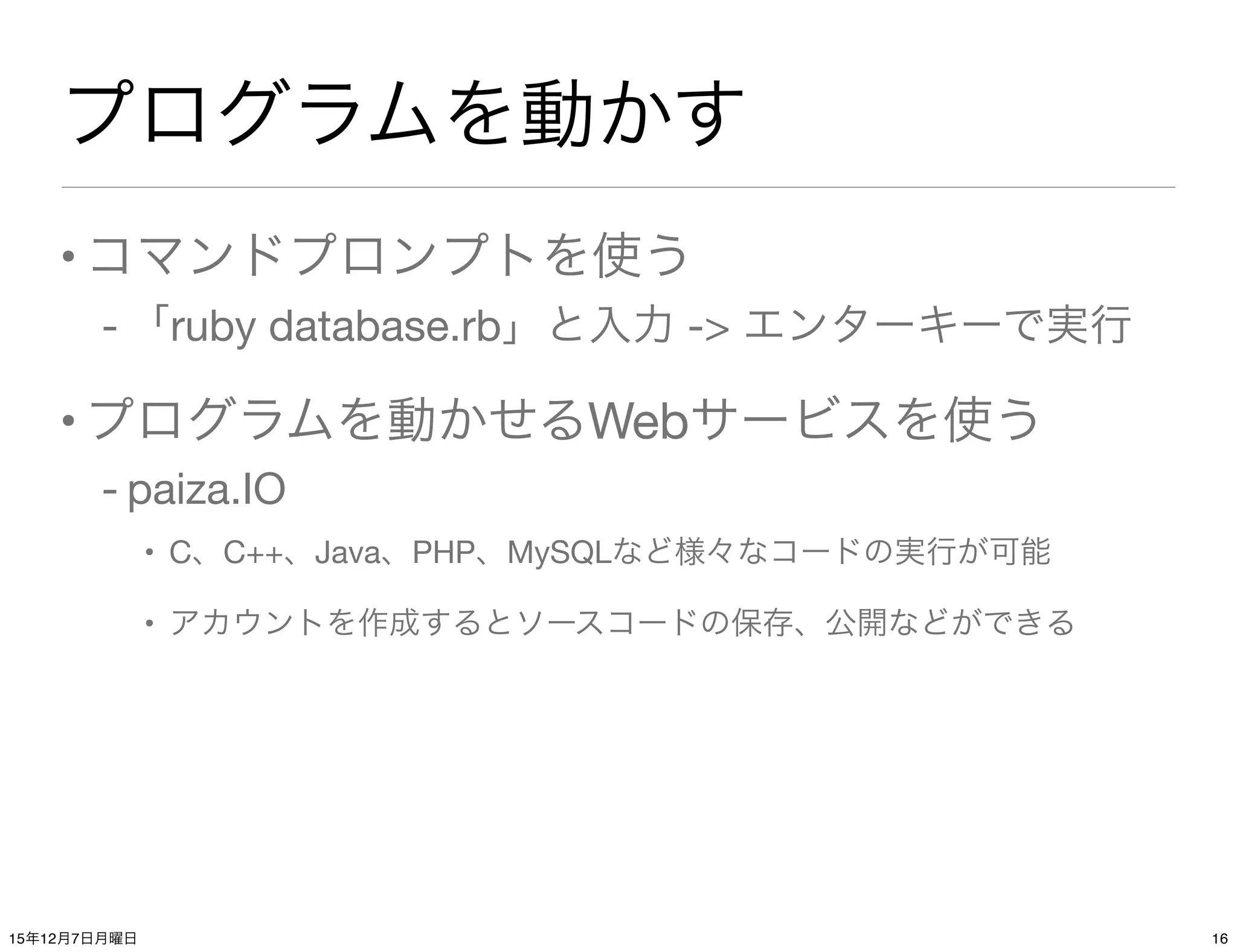 プログラムを動かす
•コマンドプロンプトを使う
- 「ruby database.rb」と入力 -> エンターキーで実行
•プログラムを動かせるWebサービスを使う
- paiza.IO
• C、C++、Java、PHP、MySQLなど様々なコードの実行が可能
• アカウントを作成するとソースコードの保存、公開などができる
1615年12月7日月曜日
 