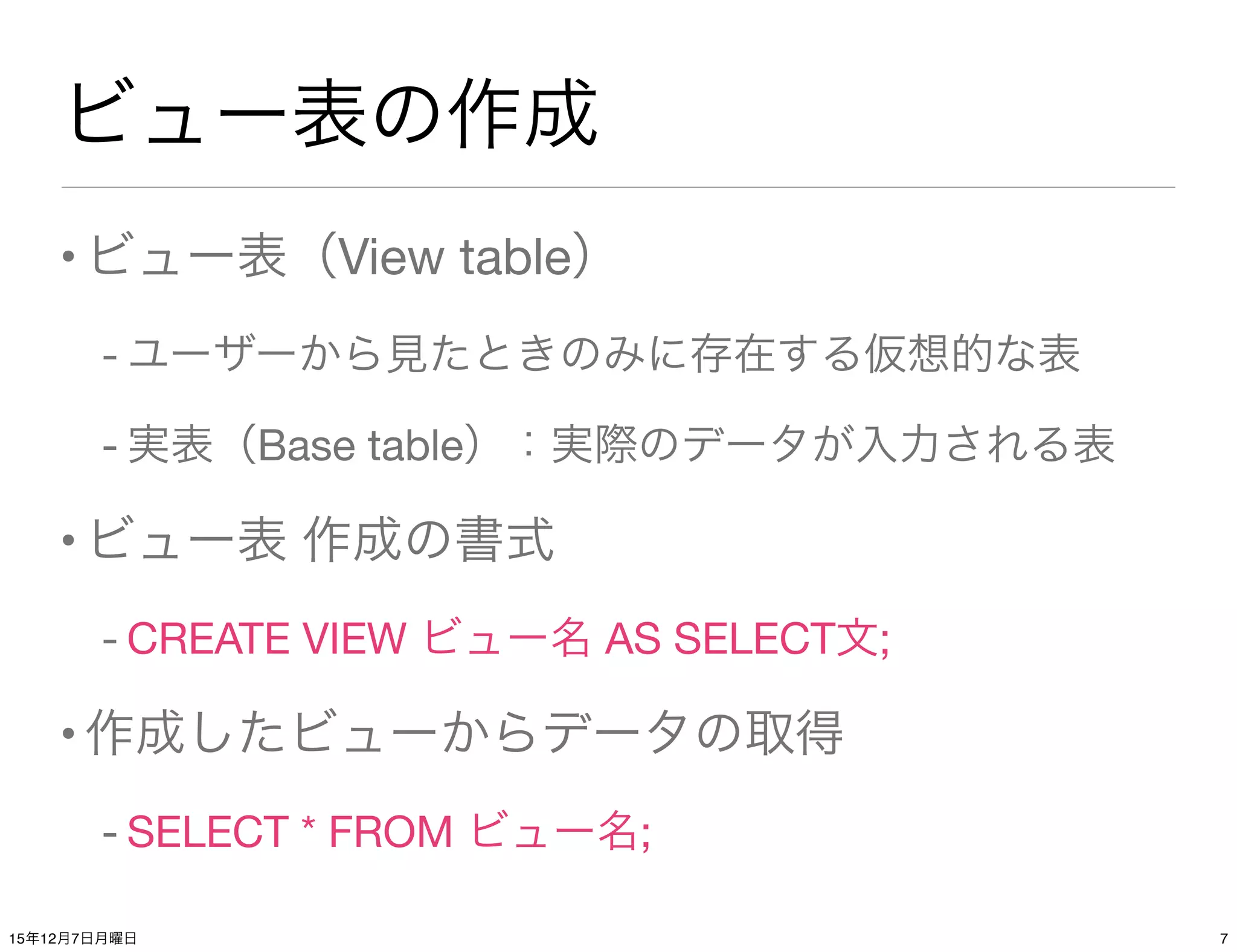 ビュー表の作成
•ビュー表（View table）
- ユーザーから見たときのみに存在する仮想的な表
- 実表（Base table）：実際のデータが入力される表
•ビュー表 作成の書式
- CREATE VIEW ビュー名 AS SELECT文;
•作成したビューからデータの取得
- SELECT * FROM ビュー名;
715年12月7日月曜日
 