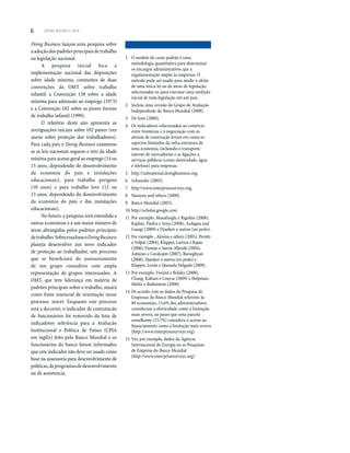 6 DOING BUSINESS 2010
Doing Business lançou uma pesquisa sobre
a adoção dos padrões principais de trabalho
na legislação nacional.
A pesquisa inicial foca a
implementação nacional das disposições
sobre idade mínima, constantes de duas
convenções da OMT sobre trabalho
infantil: a Convenção 138 sobre a idade
mínima para admissão ao emprego (1973)
e a Convenção 182 sobre as piores formas
de trabalho infantil (1999).
O relatório deste ano apresenta as
averiguações iniciais sobre 102 países (ver
anexo sobre proteção dos trabalhadores).
Para cada país o Doing Business examinou
se as leis nacionais seguem o teto da idade
mínima para acesso geral ao emprego (14 ou
15 anos, dependendo do desenvolvimento
da economia do país e instalações
educacionais), para trabalho perigoso
(18 anos) e para trabalho leve (12 ou
13 anos, dependendo do desenvolvimento
da economia do país e das instalações
educacionais).
No futuro, a pesquisa será estendida a
outras economias e a um maior número de
áreas abrangidas pelos padrões principais
detrabalho.SobreessabaseoDoingBusiness
planeja desenvolver um novo indicador
de proteção ao trabalhador, um processo
que se beneficiará do assessoramento
de um grupo consultivo com ampla
representação de grupos interessados. A
OMT, que tem liderança em matéria de
padrões principais sobre o trabalho, atuará
como fonte essencial de orientação nesse
processo. insert: Enquanto este processo
está a decorrer, o indicador de contratacão
de funcionários foi removido da lista de
indicadores referência para a Avaliacão
Institucional e Política de Países (CPIA
em inglês) feito pelo Banco Mundial e os
funcionários do banco foram informados
que este indicador não deve ser usado como
base na assessoria para desenvolvimento de
políticas,deprogramasdedesenvolvimento
ou de assistencia.
1. O modelo de custo padrão é uma
metodologia quantitativa para determinar
os encargos administrativos que a
regulamentação impõe às empresas. O
método pode ser usado para medir o efeito
de uma única lei ou de áreas de legislação
selecionadas ou para executar uma medição
inicial de toda legislação em um país.
2. Incluiu uma revisão do Grupo de Avaliação
Independente do Banco Mundial (2008).
3. De Soto (2000).
4. Os indicadores relacionados ao comércio
entre fronteiras e à negociação com os
alvarás de construção levam em conta os
aspectos limitados da infra-estrutura de
uma economia, incluindo o transporte
interno de mercadorias e as ligações a
serviços públicos (como eletricidade, água
e telefone) para empresas.
5. http://subnational.doingbusiness.org.
6. Schneider (2005).
7. http://www.enterprisesurveys.org.
8. Narayan and others (2000).
9. Banco Mundial (2003).
10. http://scholar.google.com.
11. Por exemplo, Masatlioglu e Rigolini (2008),
Kaplan, Piedra e Seira (2008), Ardagna and
Lusagi (2009) e Djankov e outros (no prelo).
12. Por exemplo , Alesina e others (2005), Perotti
e Volpin (2004), Klapper, Laeven e Rajan
(2006), Fisman e Sarria-Allende (2004),
Antunes e Cavalcanti (2007), Barseghyan
(2008), Djankov e outros (no prelo) e
Klapper, Lewin e Quesada Delgado (2009).
13. Por exemplo, Freund e Bolaky (2008),
Chang, Kaltani e Loayza (2009) e Helpman,
Melitz e Rubinstein (2008).
14. De acordo com os dados da Pesquisa de
Empresas do Banco Mundial referents às
89 economias, 15,6% dos administradores
consideram a eletricidade como a limitação
mais severa, ao passo que uma parcela
semelhante (15,7%) considera o acesso ao
financiamento como a limitação mais severa
(http://www.enterprisesurveys.org).
15. Ver, por exemplo, dados da Agência
Internacional de Energia ou as Pesquisas
de Empresa do Banco Mundial
(http://www.enterprisesurveys.org).
 