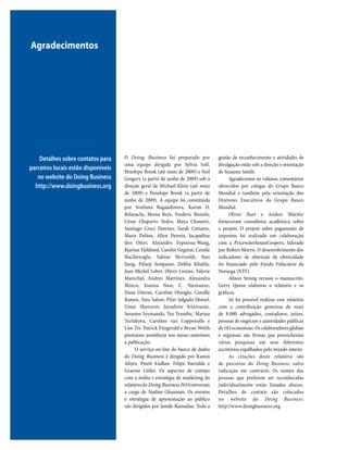 20 DOING BUSINESS 2010
O Doing Business foi preparado por
uma equipe dirigida por Sylvia Solf,
Penelope Brook (até maio de 2009) e Neil
Gregory (a partir de junho de 2009) sob a
direção geral de Michael Klein (até maio
de 2009) e Penelope Brook (a partir de
junho de 2009). A equipe foi constituída
por Svetlana Bagaudinova, Karim O.
Belayachi, Mema Beye, Frederic Bustelo,
César Chaparro Yedro, Maya Choueiri,
Santiago Croci Downes, Sarah Cuttaree,
Marie Delion, Allen Dennis, Jacqueline
den Otter, Alejandro Espinosa-Wang,
Kjartan Fjeldsted, Carolin Geginat, Cemile
Hacibeyoglu, Sabine Hertveldt, Nan
Jiang, Palarp Jumpasut, Dahlia Khalifa,
Jean Michel Lobet, Oliver Lorenz, Valerie
Marechal, Andres Martinez, Alexandra
Mincu, Joanna Nasr, C. Njemanze,
Dana Omran, Caroline Otonglo, Camille
Ramos, Yara Salem, Pilar Salgado-Otónel,
Umar Shavurov, Jayashree Srinivasan,
Susanne Szymanski, Tea Trumbic, Marina
Turlakova, Caroline van Coppenolle e
Lior Ziv. Patrick Fitzgerald e Bryan Welsh
prestaram assistência nos meses anteriores
à publicação.
O serviço on-line do banco de dados
do Doing Business é dirigido por Ramin
Aliyev, Preeti Endlaw, Felipe Iturralde e
Graeme Littler. Os aspectos de contato
com a mídia e estratégia de marketing do
relatóriodoDoing Business2010estiveram
a cargo de Nadine Ghannam. Os eventos
e estratégia de apresentação ao público
são dirigidos por Jamile Ramadan. Toda a
gestão de reconhecimento e atividades de
divulgação estão sob a direção e orientação
de Suzanne Smith.
Agradecemos os valiosos comentários
oferecidos por colegas do Grupo Banco
Mundial e também pela orientação dos
Diretores Executivos do Grupo Banco
Mundial.
Oliver Hart e Andrei Shleifer
forneceram consultoria acadêmica sobre
o projeto. O projeto sobre pagamento de
impostos foi realizado em colaboração
com a PricewaterhouseCoopers, liderado
por Robert Morris. O desenvolvimento dos
indicadores de obtenção de eletricidade
foi financiado pelo Fundo Fiduciário da
Noruega (NTF).
Alison Strong revisou o manuscrito.
Gerry Quinn elaborou o relatório e os
gráficos.
Só foi possível realizar esse relatório
com a contribuição generosa de mais
de 8.000 advogados, contadores, juízes,
pessoas de negócios e autoridades públicas
de183economias.Oscolaboradoresglobais
e regionais são firmas que preencheram
várias pesquisas em seus diferentes
escritórios espalhados pelo mundo inteiro.
As citações deste relatório são
de parceiros do Doing Business, salvo
indicação em contrário. Os nomes das
pessoas que preferem ser reconhecidas
individualmente estão listados abaixo.
Detalhes de contato são colocados
no website do Doing Business:
http://www.doingbusiness.org.
Agradecimentos
Detalhes sobre contatos para
parceiros locais estão disponíveis
no website do Doing Business
http://www.doingbusiness.org
 