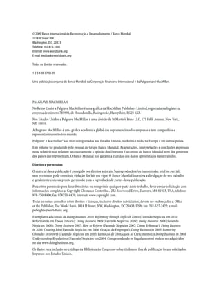 © 2009 Banco Internacional de Reconstrução e Desenvolvimento / Banco Mundial
1818 H Street NW
Washington, D.C. 20433
Telefone 202-473-1000
Internet www.worldbank.org
E-mail feedback@worldbank.org
Todos os direitos reservados.
1 2 3 4 08 07 06 05
Uma publicação conjunta do Banco Mundial, da Corporação Financeira Internacional e da Palgrave and MacMillan.
PALGRAVE MACMILLAN
No Reino Unido a Palgrave MacMillan é uma gráfica da MacMillan Publishers Limited, registrada na Inglaterra,
empresa de número 785998, de Houndsmills, Basingstoke, Hampshire, RG21 6XS.
Nos Estados Unidos a Palgrave MacMillan é uma divisão da St Martin’s Press LLC, 175 Fifth Avenue, New York,
NY, 10010.
A Palgrave MacMillan é uma gráfica acadêmica global das supramencionadas empresas e tem companhias e
representantes em todo o mundo.
Palgrave® e Macmillan® são marcas registradas nos Estados Unidos, no Reino Unido, na Europa e em outros países.
Este volume foi produzido pelo pessoal do Grupo Banco Mundial. As apurações, interpretações e conclusões expressas
neste relatório não refletem necessariamente a opinião dos Diretores Executivos do Banco Mundial nem dos governos
dos países que representam. O Banco Mundial não garante a exatidão dos dados apresentados neste trabalho.
Direitos e permissões
O material desta publicação é protegido por direitos autorais. Sua reprodução e/ou transmissão, total ou parcial,
sem permissão pode constituir violação das leis em vigor. O Banco Mundial incentiva a divulgação do seu trabalho
e geralmente concede pronta permissão para a reprodução de partes desta publicação.
Para obter permissão para fazer fotocópias ou reimprimir qualquer parte deste trabalho, favor enviar solicitação com
informações completas a: Copyright Clearance Center Inc., 222 Rosewood Drive, Danvers, MA 01923, USA; telefone:
978-750-8400; fax: 978750-4470; Internet: www.copyright.com.
Todas as outras consultas sobre direitos e licenças, inclusive direitos subsidiários, devem ser endereçadas a: Office
of the Publisher, The World Bank, 1818 H Street, NW, Washington, DC 20433, USA; fax: 202-522-2422; e-mail:
pubrights@worldbank.org.
Exemplares adicionais de Doing Business 2010: Reforming through Difficult Times (Fazendo Negócios em 2010:
Reformando em Época Difíceis); Doing Business 2009 (Fazendo Negócios 2009); Doing Business 2008 (Fazendo
Negócios 2008); Doing Business 2007: How to Reform (Fazendo Negócios 2007: Como Reformar); Doing Business
in 2006: Creating Jobs (Fazendo Negócios em 2006: Criação de Empregos); Doing Business in 2005: Removing
Obstacles to Growth (Fazendo Negócios em 2005: Remoção de Obstáculos ao Crescimento); e Doing Business in 2004:
Understanding Regulations (Fazendo Negócios em 2004: Compreendendo os Regulamentos) podem ser adquiridos
no site www.doingbusiness.org.
Os dados para inclusão no catálogo da Biblioteca do Congresso sobre títulos em fase de publicação foram solicitados.
Impresso nos Estados Unidos.
 
