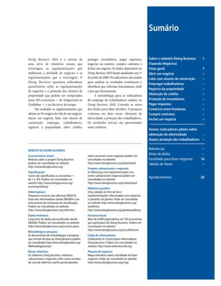Doing Business 2010 é o sétimo de
uma série de relatórios anuais que
investigam as regulamentações que
melhoram a atividade de negócios e as
regulamentações que a restringem. O
Doing Business apresenta indicadores
quantitativos sobre as regulamentações
de negócios e a proteção dos direitos de
propriedade que podem ser comparados
entre 183 economias — do Afeganistão ao
Zimbábue — e no decorrer do tempo.
São avaliadas as regulamentações que
afetam os 10 estágios da vida de um negócio:
iniciar um negócio, lidar com alvarás de
construção, empregar trabalhadores,
registrar a propriedade, obter crédito,
Sobre o relatório Doing Business 1
(Fazendo Negócios)
Visão geral 7
Abrir um negócio –
Lidar com alvarás de construção –
Empregar trabalhadores –
Registro da propriedade –
Obtenção de crédito –
Proteção de investidores –
Pagar impostos –
Comércio entre fronteiras –
Cumprir contratos –
Fechar um negócio –
Anexo: indicadores-piloto sobre
obtenção de eletricidade –
Anexo: proteção dos trabalhadores –
Referências –
Notas de dados –
Facilidade para fazer negócios 16
Tabelas de Países –
Agradecimentos 20
Sumário
proteger investidores, pagar impostos,
negociar no exterior, cumprir contratos e
fechar um negócio. Os dados disponíveis no
Doing Business 2010 foram atualizados em 1º
de junho de 2009. Os indicadores são usados
para analisar os resultados econômicos e
identificar que reformas funcionaram, onde
e por que funcionaram.
A metodologia para os indicadores
do emprego de trabalhadores mudou no
Doing Business 2010. Consulte as notas
dos Dados para obter detalhes. A pesquisa
continua em duas áreas: obtenção de
eletricidade e proteção dos trabalhadores.
Os resultados iniciais são apresentados
neste relatório.
WEBSITE DO DOING BUSINESS
Características atuais
Notícias sobre o projeto Doing Business
podem ser consultadas no website
http://www.doingbusiness.org
Classificações
Como são classificadas as economias —
de 1 a 183. Podem ser consultadas no
website http://www.doingbusiness.org/
economyrankings
Reformadores
Pequenos resumos das reformas DB2010,
listas dos reformadores desde DB2004 e um
instrumento de simulação de classificação.
Podem ser consultadas no website
http://www.doingbusiness.org/reformers
Dados históricos
Conjuntos de dados personalizados desde
DB2004. Podem ser consultados no website
http://www.doingbusiness.org/custom query
Metodologia e pesquisa
Os documentos de metodologias e pesquisa
que servem de base ao Doing Business podem
ser consultados http://www.doingbusiness.org/
MethodologySurveys
Baixar relatórios
Os relatórios Doing Business, relatórios
subnacionais e regionais, bem como estudos
de caso de reforma e perfis personalizados
tanto nacionais como regionais podem ser
consultados no website
http://www.doingbusiness.org/downloads
Projetos subnacionais e regionais
As diferenças nas regulamentações nos
níveis subnacional e regional podem ser
consultadas no website
http://www.doingbusiness.org/subnational
Biblioteca jurídica
Uma coleção on-line de leis e
regulamentações relacionadas com negócios
e questões de gênero. Pode ser consultada
no website http://www.doingbusiness.org/
lawlibrary
http://www.doingbusiness.org/genderlawlibrary
Parceiros locais
Mais de 8.000 especialistas em 183 economias
que participam do Doing Business. Podem ser
consultados no website
http://www.doingbusiness.org/LocalPartners
Clube de reformadores
Celebrando os 10 principais reformadores
Doing Business. Podem ser consultados no
website http://www.reformersclub.org
Planeta de negócios
Mapa interativo sobre a facilidade de fazer
negócios. Pode ser consultado no website
http://www.doingbusiness.org/map
 