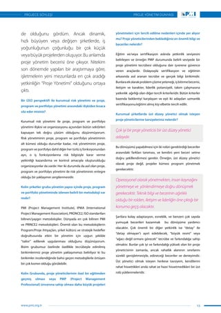 de olduğunu gördüm. Ancak dinamik,
hızlı büyüyen veya değişen şirketlerde, iş
yoğunluğunun çoğunluğu bir çok küçük
veya büyük projelerden oluşuyor. Bu anlamda
proje yönetim becerisi öne çıkıyor. Nitekim
son dönemde yapılan bir araştırmaya göre,
işletmelerin yeni mezunlarda en çok aradığı
yetkinliğin “Proje Yönetimi” olduğunu ortaya
çıktı.
Bir CEO perspektifi ile kurumsal risk yönetimi ve proje,
program ve portfolyo yönetimi arasındaki ilişkiden kısaca
söz eder misiniz?
Kurumsal risk yönetimi ile proje, program ve portfolyo
yönetimi ilişkisi ve organizasyonu açısından bütün sektörleri
kapsayan tek doğru çözüm olduğunu düşünmüyorum.
Risk yönetiminin proje, program ve portfolyo yönetiminin
alt kümesi olduğu durumlar kadar, risk yönetiminin proje,
program ve portfolyo dahil diğer her türlü iş fonksiyonundan
ayrı, o iş fonksiyonlarına risk bilgisiyle karar verme
yetkinliği kazandırma ve kontrol amacıyla oluşturulduğu
organizasyonlar da vardır. Her iki durumda da asıl olan proje,
program ve portfolyo yönetimi ile risk yönetiminin entegre
olduğu bir yaklaşımın sergilenmesidir.
Kolin şirketler grubu yönetim yapısı içinde proje, program
ve portfolio yönetiminde izlenen belirli bir metodoloji var
mıdır?
PMI (Project Management Institute), IPMA (International
Project Management Association), PRONCE2, ISO standartları
bilinen/yaygın metodolojiler. Dünyada en çok bilinen PMI
ve PRINCE2 metodolojileri. Önemli olan bu metodolojilerin
Program/Proje ihtiyaçları, şirket kültürü ve stratejik hedefler
doğrultusunda etkin bir yönetim için uygun şekilde
“tailor” edilerek uygulanması olduğunu düşünüyorum.
Bizim grubumuz özelinde özellikle tecrübeyle edinilmiş
birikimlerimiz proje yönetim yaklaşımımızı belirliyor ki bu
birikimler incelendiğinde bahsi geçen metodojilerle örtüşen
bir çok kısmın olduğu görülebilir.
Kolin Grubunda, proje yöneticilerinin özel bir eğitimden
geçmiş olması veya PMP (Project Management
Professional) ünvanına sahip olması daha büyük projeleri
yönetmeleri için tercih edilme nedenleri içinde yer alıyor
mu? Proje yöneticilerinden beklediğiniz en önemli bilgi ve
beceriler nelerdir?
Eğitim ve/veya sertifikasyon aslında yetkinlik seviyesini
belirleyen ve örneğin PMP durumunda belirli seviyede bir
proje yönetimi tecrübesi olduğuna dair işverene güvence
veren araçlardır. Dolayısıyla sertifikasyon ve eğitimin
arkasında asıl aranan tecrübe ve gerçek bilgi birikimidir.
Bunlaraekolarakproblemçözmeyeteneği,işbitirmebecerisi,
iletişim ve karakter, liderlik potansiyeli, takım çalışmasına
yatkınlık  ağırlığı olan diğer tercih kriterleridir. Bütün kriterler
bazında beklentiyi karşılayan ve eşit iki adaydan uzmanlık
sertifikasyonu/eğitimi almış kişi elbette tercih edilir.
Kurumsal şirketlerde üst düzey yönetici olmak isteyen
proje yöneticilerine tavsiyeleriniz nelerdir?
Çok iyi bir proje yöneticisi bir üst düzey yönetici
adayıdır.
Bu dönüşümü yapabilmesi için iki rolün gerektirdiği beceriler
arasındaki farkları tanıması, ve kendini yeni beceri setine
doğru şekillendirmesi gerekir. Örneğin, üst düzey yönetici
olarak proje değil, projeler kümesi program yönetmek
gerekecektir.
Operasyonel olarak yönetmekten, insan kaynağını
yönetmeye ve  yönlendirmeye doğru dönüşmek
gerekecektir. Teknik bilgi ve becerinin ağırlıklı
olduğu bir rolden, iletişim ve liderliğin öne çıktığı bir
konuma geçiş olacaktır.
Şartlara kolay adaptasyon, esneklik, ve benzeri çok sayıda
yumuşak becerileri kazanmak bu dönüşüme yardımcı
olacaktır. Çok önemli bir diğer yetkinlik ise “detay” ile
“detay olmayan”ı ayırt edebilecek, “büyük resmi” veya
“ağacı değil ormanı görecek” tecrübe ve farkındalığa sahip
olmaktır. Bunlar çok iyi ve farkındalığı yüksek olan bir proje
yöneticisinin zamanla, ancak rahatlık alanının sınırlarını
sürekli genişletmesiyle, edineceği beceriler ve deneyimdir.
Üst yönetici olmak isteyen herkese tavsiyem, kendilerini
rahat hissettikleri anda rahat ve hazır hissetmedikleri bir üst
rolü yüklenmeleridir.
13
PROJE YÖNETİM DÜNYASI
www.pmi.org.tr
PROJECE SÖYLEŞİ
 