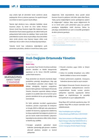 veya onlarla ilgili alt aktiviteleri kendi üzerlerine alarak
paylaşıyorlar. Kimse iş ataması yapmıyor. Bu sayede bireysel
sorumluluk ve takım içi güven teşvik ediliyor.
Takımla ilgili dördüncü konu rollerdeki farklılıklar olarak
karşımıza çıkıyor. Üç temel rol, Ürün Sahibi (Product
Owner), Çevik Proje Yöneticisi (Agile PM), Geliştirme Takımı
(Develoment Team) olarak uygulanıyor. Bu rollerin farklı çevik
yaklaşımlarda farklı isimleri de olabiliyor. Takım içinde farklı
yetkinliklerde insanlar olması teşvik ediliyor. Bununla birlikte
takım içinde yönetici veya hiyerarşi taşıyan rollere sıcak
bakılmıyor. Bunun takım ruhunu örseleyeceği düşünülüyor.
Yukarıda temel bazı noktalarına değindiğimiz çevik
yöntemlere yolculukta, aslında en önemli konu bakış açısını
değiştirmek, farklı düşünebilmek. Buna paralel olarak
Kuantum Kuramı’nı geliştiren ünlü bilim adamı Max Planck,
“bakış açımızı değiştirdiğimiz zaman gördüğümüz şeylerin
de değişeceğini” söylüyor. Bakış açısını değiştirmenin ilk
ve en temel adımı çevik yöntemlere geçiş için gereken
paradigma değişikliğine istekli olunması. Dahası bu
yolculuğu sürdürebilmek için azim ve kararlılık gerektiğinin
de altını çizmemiz gerekiyor.
Kaynakça
1.	 Adkins L. (2010) Coaching Agile Teams, Addison-Wesley.
2.	 Shore J. ve Warden S. (2008) The Art of Agile Development, O’Reilly Press.
3.	 Sliger M. ve Broderick S. (2008) The Software Project Manager’s Bridge to
Agility, Addison-Wesley.
4.	 http://www.yeniprojeyonetimi.blogspot.com
Kitap Tanıtımı
Hızlı Değişim Ortamında Yönetim
Hazırlayan
Melih Yıldız
Bu sayımızda, Proje Yönetim Enstitüsü tarafından
yönetim teknikleri ve liderlik kategorisinde
yayınlanan ve Dr. Simon COLLYER tarafından
yazılan kitabı tanıyoruz.
Proje yöneticileri için dinamik ortamlarda değer
yaratabilme yeteneği, deregülasyon, bilgi çağı
ve küreselleşme yüzünden artan değişim hızı
dikkate alındığında, bugünün vazgeçilmez
becerisi haline gelmiştir. Hızlı Değişim Ortamında
Yönetim, dinamizm sayesinde oldukça zorlaşan
projeleri en iyi şekilde idare etme teorisini içeren
yönetim tekniklerini ile bu yeni gerçekliğe cevap
üretmektedir.
On farklı sektörden tecrübeli uygulamacıların
önerilerini, yönetim araştırmaları ile birleştiren
ve Google, NASA ve IBM gibi vaka çalışmalarının
analizleri ile bezenmiş, uygulayıcılara odaklanmış
bu kitap projelerdeki hızlı değişimin yönetimi için
yeni bir teorik model önermektedir. Çalışmanın
kapsadığı konular planlama stilleri, kültür, iletişim
ve liderlik olup, özellikle;
ƒƒ Durağan projelerde geleneksel olarak
kullanılan planlandığı-gibi-yönetim modeline
alternatif planlama süreçleri ve kontrol
yaklaşımları
ƒƒ Dinamik ortamlara uygun kültür ve iletişim
yaklaşımları
ƒƒ İstikrar ile esnekliği dengeleyen arzu edilen
liderlik nitelikleri ve karar verme stratejileri
ƒƒ Yüksek performanslı projelerde, inovasyonu
hızlandıran deneme, keşif ve seçim süreçleri
Hızlı Değişim Ortamında Yönetim dinamizm için
proje yönetiminin özelleştirilmesinin önemini
vurgulamaktadır. Burada sunulan yönetim
yaklaşımları sayesinde, uygulayıcılar belirsiz
değişen ve öngörülemeyen bir gerçekliği
kavrayabilecek ve uyum sağlayabilecektir.
Kitap Mayıs 2015 tarihinde yayınlanmış olup, 120
sayfadır. Kitap PMI ve amazon üzerinden temin
edilebilmektedir.
http://marketplace.pmi.org/Pages/
ProductDetail.aspx?GMProduct=00101581001
http://www.amazon.com/Managing-Amidst-
Rapid-Change-Collyer/dp/1628250763/ref=sr
_1_1?ie=UTF8&qid=1435397494&sr=8-1&key
words=managing+Amidst+Rapid+Change
18
PROJE YÖNETİM DÜNYASI
www.pmi.org.tr
MAKALE
 
