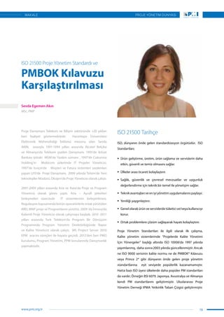 Proje Danışmanı Telekom ve Bilişim sektöründe +20 yıldan
beri faaliyet göstermektedir.  Hacettepe Üniversitesi
Elektronik Mühendisliği bölümü mezunu olan Sevda
AKIN,   sırasıyla 1991-1994 yılları arasında Alcatel Belçika
ve Almanya’da Telekom yazılım Danışmanı, 1995’de iktisat
Bankası iştiraki  MSM’de Yazılım uzmanı , 1997’de Cukurova
Holding’in   Mobicom şirketinde IT Projeler Yöneticisi,
1997’de Isviçre’de   Müşteri ve Fatura sistemleri yazılımları
yapan LHS’de  Proje Danışmanı,  2000 yılında Telsim’de Yeni
teknolojiler Müdürü, Oksijen’de Proje Yöneticisi olarak çalıştı.
2001-2009 yılları arasında Aria ve Avea’da Proje ve Program
Yöneticisi olarak görev yaptı. Aria – Aycell şirketleri
birleşmeleri sürecinde   IT sistemlerinin birleştirilmesi,
Regulasyon kapsamında bütün operatörlerle ortak yürütülen
IMEI, MNP proje ve Programlarını yürüttü. 2009 ‘da İnnova’da
Kıdemli Proje Yöneticisi olarak çalışmaya başladı. 2010 -2011
yılları arasında Turk Telekom’da Program Bir Dönüşüm
Programında Program Yönetim Direktörlüğünde Rapor
ve Kalite Yöneticisi olarak çalıştı;   MS Project Server 2010
EPM  aracını süreçleri ile hayata geçirdi. 2012’den beri PMO
kurulumu, Program Yönetimi, PPM konularında Danışmanlık
yapmaktadır.
ISO 21500 Proje Yönetim Standardı ve
PMBOK Kılavuzu
Karşılaştırılması
ISO 21500 Tarihçe
ISO, dünyanın önde gelen standardizasyon örgütüdür. ISO
Standartları;
ƒƒ Ürün geliştirme, üretim, ürün sağlama ve servislerin daha
etkin, güvenli ve temiz olmasını sağlar.
ƒƒ Ülkeler arası ticareti kolaylaştırır.
ƒƒ Sağlık, güvenlik ve çevresel mevzuatlar ve uygunluk
değerlendirme için teknik bir temel ile yönetişim sağlar.
ƒƒ Teknik avantajları ve en iyi yönetim uygulamalarını paylaşır.
ƒƒ Yeniliği yaygınlaştırır.
ƒƒ Genel olarak ürün ve servislerde tüketici ve/veya kullanıcıyı
korur.
ƒƒ Ortak problemlere çözüm sağlayarak hayatı kolaylaştırır.
Proje Yönetim Standartları ile ilgili olarak ilk çalışma,
Kalite yönetim sistemlerinde “Projelerde Kalite Yönetimi
İçin Yönergeler” başlığı altında ISO 10006‘da 1997 yılında
yayımlanmış, daha sonra 2003 yılında güncellenmiştir. Ancak
ne ISO 9000 serisinin kalite normu ne de PMBOK® Kılavuzu
veya Prince 2® gibi dünyanın önde gelen proje yönetim
standartlarına eşit seviyede popülerlik kazanamamıştır.
Hatta bazı ISO üyesi ülkelerde daha popüler PM standartları
da vardır; Örneğin BSI 6079. Japonya, Avustralya ve Almanya
kendi PM standartlarını geliştirmiştir. Uluslararası Proje
Yönetim Derneği IPMA Yetkinlik Taban Çizgisi geliştirmiştir.
Sevda Egemen Akın
MSc, PMP
19
PROJE YÖNETİM DÜNYASI
www.pmi.org.tr
MAKALE
 