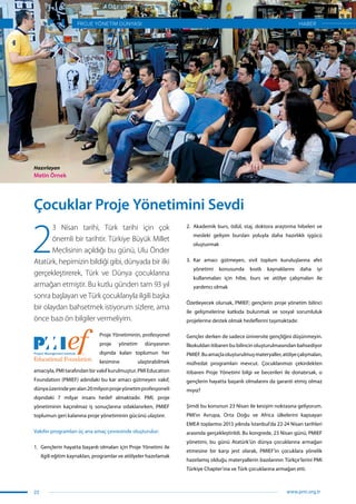 2
3 Nisan tarihi, Türk tarihi için çok
önemli bir tarihtir. Türkiye Büyük Millet
Meclisinin açıldığı bu günü, Ulu Önder
Atatürk, hepimizin bildiği gibi, dünyada bir ilki
gerçekleştirerek, Türk ve Dünya çocuklarına
armağan etmiştir. Bu kutlu günden tam 93 yıl
sonra başlayan ve Türk çocuklarıyla ilgili başka
bir olaydan bahsetmek istiyorum sizlere, ama
önce bazı ön bilgiler vermeliyim.
Proje Yönetiminin, profesyonel
proje yönetim dünyasının
dışında kalan toplumun her
kesimine ulaştırabilmek
amacıyla, PMI tarafından bir vakıf kurulmuştur. PMI Education
Foundation (PMIEF) adındaki bu kar amacı gütmeyen vakıf,
dünyaüzerindeyeralan20milyonprojeyönetimprofesyoneli
dışındaki 7 milyar insanı hedef almaktadır. PMI, proje
yönetiminin kaçınılmaz iş sonuçlarına odaklanırken, PMIEF
toplumun geri kalanına proje yönetiminin gücünü ulaştırır.
Vakıfın programları üç ana amaç çevresinde oluşturulur:
1.	 Gençlerin hayatta başarılı olmaları için Proje Yönetimi ile
ilgili eğitim kaynakları, programlar ve atölyeler hazırlamak
2.	 Akademik burs, ödül, staj, doktora araştırma hibeleri ve
mesleki gelişim bursları yoluyla daha hazırlıklı işgücü
oluşturmak
3.	 Kar amacı gütmeyen, sivil toplum kuruluşlarına afet
yönetimi konusunda kısıtlı kaynaklarını daha iyi
kullanmaları için hibe, burs ve atölye çalışmaları ile
yardımcı olmak
Özetleyecek olursak, PMIEF; gençlerin proje yönetim bilinci
ile gelişmelerine katkıda bulunmak ve sosyal sorumluluk
projelerine destek olmak hedeflerini taşımaktadır.
Gençler derken de sadece üniversite gençliğini düşünmeyin.
İlkokuldan itibaren bu bilincin oluşturulmasından bahsediyor
PMIEF.Buamaçlaoluşturulmuşmateryaller,atölyeçalışmaları,
müfredat programları mevcut. Çocuklarımızı çekirdekten
itibaren Proje Yönetimi bilgi ve becerileri ile donatırsak, o
gençlerin hayatta başarılı olmalarını da garanti etmiş olmaz
mıyız?
Şimdi bu konunun 23 Nisan ile kesişim noktasına geliyorum.
PMI’ın Avrupa, Orta Doğu ve Africa ülkelerini kapsayan
EMEA toplantısı 2013 yılında İstanbul’da 22-24 Nisan tarihleri
arasında gerçekleştirildi. Bu kongrede, 23 Nisan günü, PMIEF
yönetimi, bu günü Atatürk’ün dünya çocuklarına armağan
etmesine bir karşı jest olarak, PMIEF’in çocuklara yönelik
hazırlamış olduğu materyallerin bazılarının Türkçe’lerini PMI
Türkiye Chapter’ına ve Türk çocuklarına armağan etti.
Çocuklar Proje Yönetimini Sevdi
Hazırlayan
Metin Örnek
22
PROJE YÖNETİM DÜNYASI
www.pmi.org.tr
HABER
 