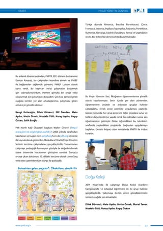 Bu anlamlı törenin ardından, PMITR 2013 dönem başkanımız
Gamze Karayaz, bu çalışmaları koordine etmek ve PMIEF
ile bağlantıları sağlamak görevini, PMIEF Liaison olarak
bana verdi. Bu heyecan verici çalışmaları başlatmak
için sabırsızlanıyordum. Hemen gönüllü bir proje ekibi
oluşturmak için çalışmalara başladım. Çok kısa zaman içinde
aşağıda isimleri yer alan arkadaşlarımız, çalışmada görev
almak için gönüllü oldular:
Bengi Kırlaroğlu, Dilek Düvenci, Elif Dandan, Mete
Aydın, Metin Örnek, Mustafa Tülü, Nuray Aydın, Ragıp
Özkan, Salih Eroğlu
PMI North Italy Chapter’ı başkanı Walter Ginevri (http://
www.pmi-nic.org/english.asp?id=7) 2006 yılında tarafından
hazırlanan ve bugün hem pmief.org hem de p21.org sitesinde
de kaynak olarak gösterilen, İlkokullara Yönelik Proje Yönetim
Setinin tercüme çalışmalarını gerçekleştirdik. Tamamlanan
çalışmayı, pedagojik formasyon gözüyle de değerlendirmek
üzere üniversite hocalarının görüşüne sunduk. Sonuçta
ortaya çıkan doküman, 10. dildeki tercüme olarak pmief.org
web sitesi üzerinden tüm dünya ile paylaşıldı.
Türkçe dışında Almanca, Brezilya Portekizcesi, Çince,
Fransızca,Japonca,İngilizce,İspanyolca,İtalyanca,Portekizce,
Rumence, Slovakça, Swahili (Tanzanya, Kenya ve Uganda’nın
resmi dili) dillerinde de tercümesi bulunmaktadır.
Bu Proje Yönetim Seti, İlköğretim öğretmenlerine yönelik
olarak hazırlanmıştır. Setin içinde yer alan yöntemler,
öğretmenlere anlatılır ve ardından gruplar halinde
çalıştaylarla, örnek proje üzerinde uygulaması yaptırılır.
Günün sonunda her grup projesini diğer gruplara sunar ve
birlikte değerlendirme yapılır. Artık bu noktadan sonra sıra
öğretmenlere gelmiştir. Onlar, öğrendikleri bu teknikleri,
sınıflarda yaptırdıkları projelerde doğrudan uygulamaya
başlarlar. Destek ihtiyacı olan noktalarda PMITR ile irtibat
kurarlar.
Doğa Koleji
2014 Nisan’ında ilk çalışmayı Doğa Koleji Acarkent
Kampüsünde 12 ortaokul öğretmeni ile iki grup halinde
gerçekleştirdik. Çalışmaya destek veren gönüllülerimizin
isimleri aşağıda yer almaktadır.
Dilek Düvenci, Mete Aydın, Metin Örnek, Murat Taner,
Mustafa Tülü, Nuray Aydın, Ragıp Özkan
23
PROJE YÖNETİM DÜNYASI
www.pmi.org.tr
HABER
 