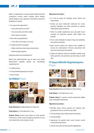 Eğitim ve uygulamaların sonunda yapılan değerlendirmede
sorduğumuz sorulara verilen cevaplar, katma değerin
yüksek olduğunu ve bu çalışmanın tohumlarının yeşermeye
başladığının işaretiydi.
ƒƒ Yeni olarak neler öğrendiniz?
•	 Adım adım ilerlemenin önemi
•	 Her zaman daha iyi bir fikrin varlığı
•	 Takım olarak nasıl çalışılır
ƒƒ Neleri daha iyi yapabilirdiniz?
•	 3 kere dinle, 5 kere düşün, sonra yap
ƒƒ En eğlenceli bölüm hangisiydi?
•	 Beklenmedik durumların baştan düşünülmesi
•	 Birlikte birşeyler yapmak
Çalışmaya destek veren gönüllülerimiz :
Eğitimi alan öğretmenlerden üçü, bir hafta sonra okulda
öğrencileriyle aşağıdaki projeler için metodolojiyi
uygulamaya aldı
ƒƒ Su Roketi Projesi
ƒƒ Pi Sayısı Etkinlik Organizasyonu Projesi
ƒƒ Kermes Projesi
Su Roketi Projesi
Proje Yöneticisi; Fen Bilgisi Öğretmeni Gülşen Efe
Proje Takımı; 6-C Sınıfı öğrencileri, 12 yaş
Projenin Amacı; Basınçlı suyla çalışan bir roket yapmak.
Yılsonunda 6. sınıflar arasında yapılacak yarışmada en uzun
süre havada kalan roket şampiyon olacak.
Öğretmenin Yorumları :
ƒƒ 6-c sınıfı bu projeyi ilk anlattığım andan itibaren çok
heyecanlandı.
ƒƒ Aslında çok basit malzemeler kullanarak her zaman
yapmaya çalıştığımız şeyi daha sistematik ve organize
halde yaptık projeyi yöneterek.
ƒƒ Onlara bu şekilde hazırlanmak oyun gibi geldi bunun
avantajını da yönetirken yaşadım çünkü ilgileri hep
yüksekti.
ƒƒ Her bir adım bittiğinde bir diğerini heyecanla beklediler,
tahminlerde bulundular.
ƒƒ Beyin fırtınası yapmak çok hoşlarına gitti, özellikle bu
konuda bir sınırlamalarının olmaması (gerçeküstü bile
olsa) onları daha yaratıcı hale getirdi.
ƒƒ Açıkçası bir öğretmen olarak bir etkinliği bu şekilde proje
haline getirerek sınıfı yönetmek çok daha kolay ve keyifli
oldu.
Pi Sayısı Etkinlik Organizasyonu
Projesi
Proje Yöneticisi; Matematik Öğretmeni Özer Karakaş
Proje Takımı; 7. sınıfı öğrencileri, 13 yaş
Projenin Amacı; Pi sayısının önemini gösterecek değişik
oyun ve etkinlikler düzenlemek
Öğretmenin yorumları :
ƒƒ Etkinlikte beyin fırtınası yapmak çok hoşlarına gitti,
gerçekdışı da olsa bir sürü fikir ortaya attılar.
ƒƒ Sınır konulduğu zaman hoşlarına gitmedi, koptular.
ƒƒ Çok hevesliydiler.
ƒƒ Uygulamayı ilk yapmak zordu ancak bundan sonraki
süreçte daha kolay olacak.
ƒƒ Çıkacak ürüne göre konsantrasyonları değişebiliyor
24
PROJE YÖNETİM DÜNYASI
www.pmi.org.tr
HABER
 