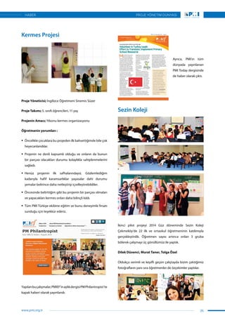 Kermes Projesi
Proje Yöneticisi; İngilizce Öğretmeni Sinemis Süzer
Proje Takımı; 5. sınıfı öğrencileri, 11 yaş
Projenin Amacı; Yılsonu kermes organizasyonu
Öğretmenin yorumları :
ƒƒ Öncelikle çocuklara bu projeden ilk bahsettiğimde bile çok
heyecanlandılar.
ƒƒ Projenin ne denli kapsamlı olduğu ve onların da bunun
bir parçası olacakları durumu kolaylıkla sahiplenmelerini
sağladı.
ƒƒ Henüz projenin ilk safhalarındayız. Gözlemlediğim
kadarıyla hafif karamsarlıklar yaşasalar dahi durumu
şemalar belirince daha netleştirip içselleştirebildiler.
ƒƒ Öncesinde belirttiğim gibi bu projenin bir parçası olmaları
ve yapacakları kermes onları daha bilinçli kıldı.
ƒƒ Tüm PMI Türkiye ekibine eğitim ve bunu deneyimle fırsatı
sunduğu için teşekkür ederiz.
Yapılanbuçalışmalar,PMIEF’inaylıkdergisiPMPhilantropist’te
kapak haberi olarak yayınlandı.
Ayrıca, PMI’ın tüm
dünyada yayınlanan
PMI Today dergisinde
de haber olarak çıktı.
Sezin Koleji
İkinci pilot projeyi 2014 Güz döneminde Sezin Koleji
Çekmeköy’de 22 ilk ve ortaokul öğretmeninin katılımıyla
gerçekleştirdik. Öğretmen sayısı artınca onları 3 gruba
bölerek çalışmayı üç gönüllümüz ile yaptık.
Dilek Düvenci, Murat Taner, Tolga Özel
Oldukça verimli ve keyifli geçen çalıştayda bizim çektiğimiz
fotoğrafların yanı sıra öğretmenler de özçekimler yaptılar.
25
PROJE YÖNETİM DÜNYASI
www.pmi.org.tr
HABER
 