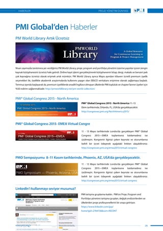 Nisan sayımızda tanıtımına yer verdiğimiz PM World Library; proje, program and portfolyo yönetimi üzerine yayınlar içeren zengin
kaynak kütüphanesini ücretsiz hale getirdi. Online kayıt işlemi gerçekleştirerek kütüphanenin kitap, dergi, makale ve benzeri pek
çok kaynağına ücretsiz olarak erişmek artık mümkün. PM World Library ayrıca Mayıs ayından itibaren ücretli premium üyelik
seçenekleri ile, özellikle akademik araştırmalarda kullanımı yaygın olan EBSCO veritabanı erişimine olanak sağlamaya başladı.
Temmuz ayında başlayarak da, premium üyeliklerde anadili İngilizce olmayan ülkelerde PMI topluluk ve chapter’larının üyeleri için
%50 indirim sağlanmaktadır. http://pmworldlibrary.net/pm-world-collection/
11 - 13 Mayıs tarihlerinde Londra’da gerçekleşen PMI®  Global
Congress 2015—EMEA  toplantısına katılamadınız ise
üzülmeyin. Kongrenin ilginizi çeken keynote ve oturumlarına
belirli bir ücret ödeyerek aşağıdaki linkten ulaşabilirsiniz.
http://congresses.pmi.org/emea2015/virtual-congress
11 - 13 Mayıs tarihlerinde Londra’da gerçekleşen PMI®  Global
Congress 2015—EMEA  toplantısına katılamadınız ise
üzülmeyin. Kongrenin ilginizi çeken keynote ve oturumlarına
belirli bir ücret ödeyerek aşağıdaki linkten ulaşabilirsiniz.
http://congresses.pmi.org/emea2015/virtual-congress
PMI tartışma gruplarına katılın.  PMI’on Proje, Program and
Portfolyo yönetimi tartışma grupları, değişik endüstrilerden ve
ülkelerden proje profesyonellerini bir araya getiriyor.
https://www.linkedin.com/grp/
home?gid=2784738&sort=RECENT
PMI® Global Congress 2015 - North America 11–13
Ekim tarihlerinde, Orlando, FL, USA’da gerçekleşecektir.
http://congresses.pmi.org/NorthAmerica2015/
PM World Library Artık Ücretsiz
PMI® Global Congress 2015 - North America
PMI® Global Congress 2015- EMEA Virtual Congre
PMO Sempozyumu  8–11 Kasım tarihlerinde, Phoenix, AZ, USA’da gerçekleşecektir.
LinkedIn’i kullanmayı seviyor musunuz?
PMI Global’den Haberler
29
PROJE YÖNETİM DÜNYASI
www.pmi.org.tr
HABERLER
 