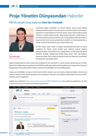 Günümüzde gelişen teknolojiyle ve internet kullanım alanının geniş kitlelere
yayılmasıyla birlikte iletişim bir kat daha güçlü ve önemli hale geldi. Sosyal medya iş
hayatımızın ve sosyal hayatımızın önemli bir parçası. Sosyal media kanalları arasında
“Dünyanın en büyük profesyonel ağı”  olarak kendini ifade eden LinkedIn kişisel ve
kurumsal markalaşma alanında önemli bir araç. Dünya genelinde 300 milyon kullanıcı
sayısını bundan tam bir yıl önce geride bırakan LinkedIn’in en hızlı büyüdüğü ülke ise
Türkiye. LinkedIn Türkiye kullanıcı sayısı 4 milyon 300 bini aştı.
Biz PMI Türkiye şubesi olarak; siz değerli profesyonellerimize daha iyi hizmet
verebilmek için Haziran ayında LinkedIn grup sayfamızı organize ettiğimiz
profesyonel gelişim aktivitelerimiz, zirve paylaşımlarımız ve PMI Global`den güncel
haberlerle yeniledik. Yeniliklerimizle birlikte; Mayıs ayında “1877” olan kulllanıcı
sayımız kısa sürede “2025” kullanıcıya yükseldi. Grubumuzu takip eden ve yeni katılan
tüm üyelerimize çok teşekkür ederiz.
PMI TR LinkedIn Grup Sayfamızı Sizin İçin Yeniledik
Proje Yönetim Dünyasından Haberler
Değerli profesyonellerimiz; devam edecek olan yeniliklerimiz, sizin önerileriniz ve kendi uzmanlık alanlarınızda yeni trendleri
öğrenmemizisağlayacakgrupiçipaylaşımlarınızlaPMITRLinkedIngrupsayfamızıdahadageliştirmeyiveprojeyönetimdünyasına
katkıda bulunan tüm profesyonellerin buluşma noktası olarak bilinilirliğini artırmayı hedeflemekteyiz.
Grubumuzun bilinilirliğini artırmak için kendi kişisel LinkedIn network`unuzu de grubumuz hakkında haberdar ederseniz çok
memnun olacağız. Henüz LinkedIn grubumuza üye olmadıysanız hadi gelin siz de değerli profesyonellerimizin arasına katılın.
Şimdiden aramıza “Hoşgeldiniz”.
LinkedIn grup isteklerinizi “https://www.linkedin.com/groups/PMI-TR-1848672/about” grup sayfamıza yapabilirsiniz. Her türlü
sorunuz ve öneriniz için herzaman bizimle iletişime geçebilirsiniz.
Haber
Şule Şekeroğlu
PMI TR LinkedIN Yöneticisi
30
PROJE YÖNETİM DÜNYASI
www.pmi.org.tr
HABERLER
 